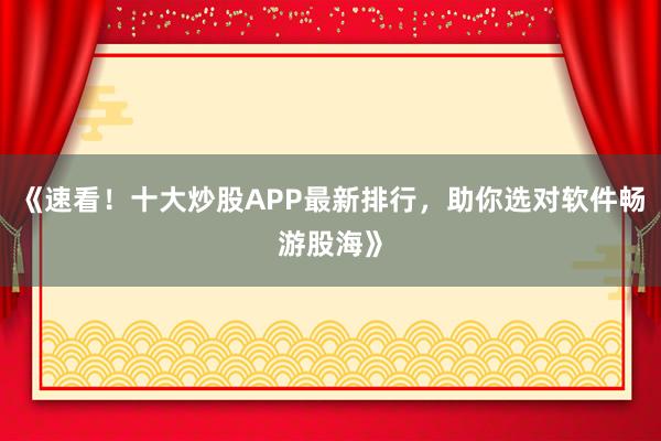 《速看！十大炒股APP最新排行，助你选对软件畅游股海》