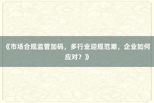《市场合规监管加码,多行业迎规范潮,企业如何应对?》