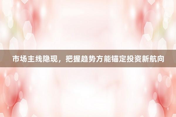 市场主线隐现，把握趋势方能锚定投资新航向