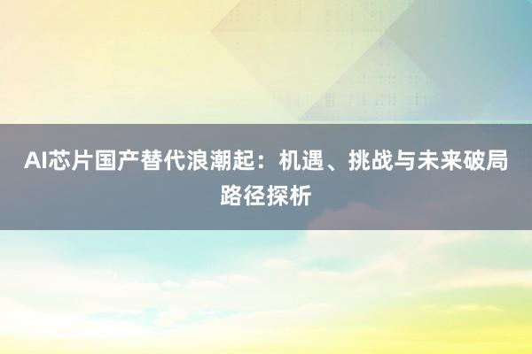 AI芯片国产替代浪潮起：机遇、挑战与未来破局路径探析