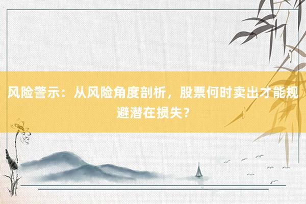 风险警示：从风险角度剖析，股票何时卖出才能规避潜在损失？