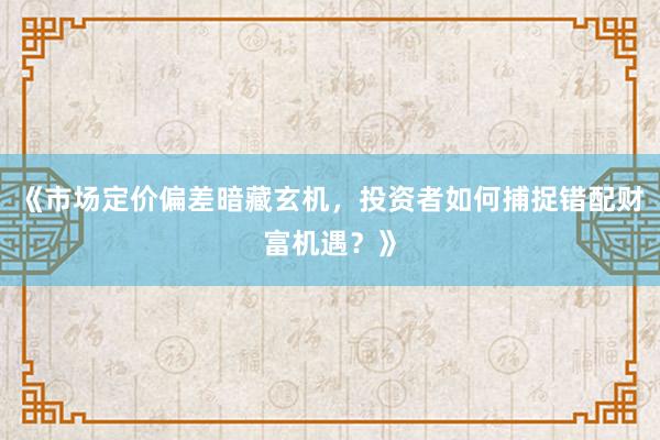 《市场定价偏差暗藏玄机，投资者如何捕捉错配财富机遇？》
