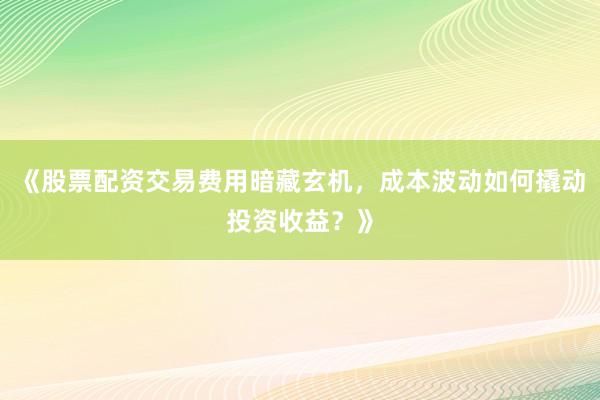 《股票配资交易费用暗藏玄机，成本波动如何撬动投资收益？》