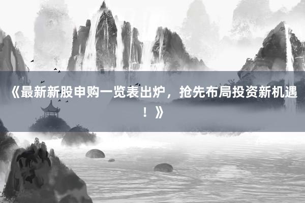 《最新新股申购一览表出炉，抢先布局投资新机遇！》