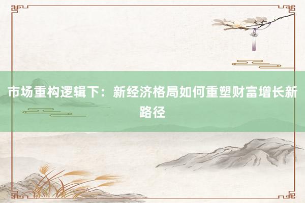 市场重构逻辑下：新经济格局如何重塑财富增长新路径