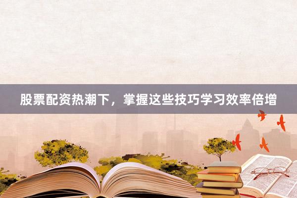 股票配资热潮下，掌握这些技巧学习效率倍增