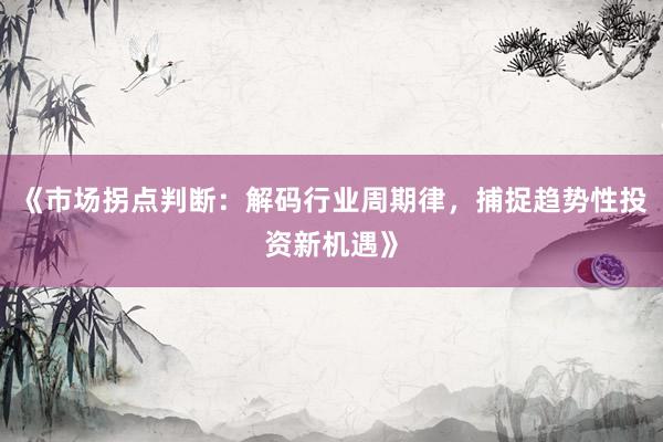 《市场拐点判断：解码行业周期律，捕捉趋势性投资新机遇》