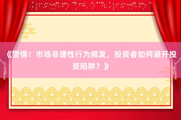 《警惕！市场非理性行为频发，投资者如何避开投资陷阱？》