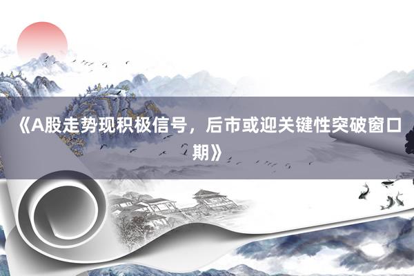 《A股走势现积极信号，后市或迎关键性突破窗口期》