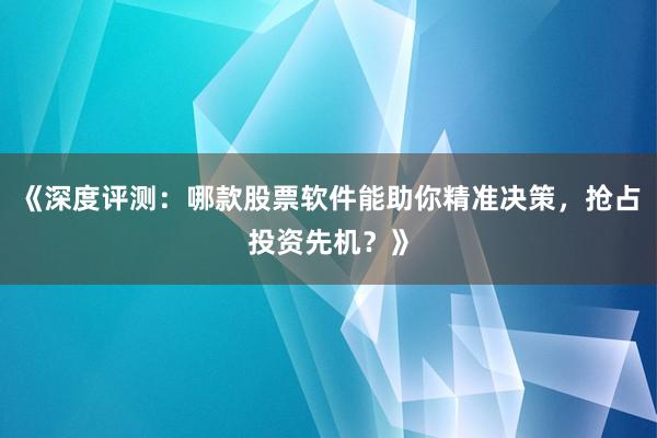 《深度评测：哪款股票软件能助你精准决策，抢占投资先机？》
