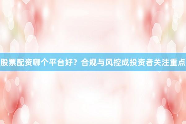 股票配资哪个平台好?合规与风控成投资者关注重点
