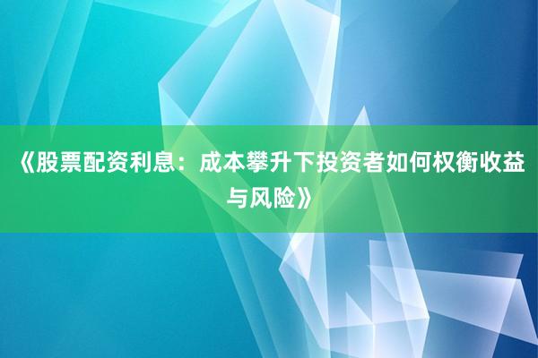 《股票配资利息：成本攀升下投资者如何权衡收益与风险》