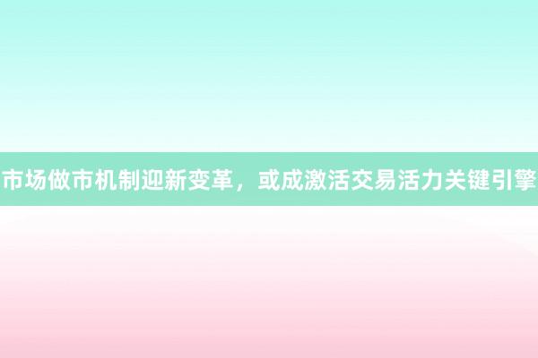 市场做市机制迎新变革，或成激活交易活力关键引擎