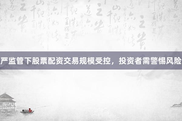 严监管下股票配资交易规模受控，投资者需警惕风险