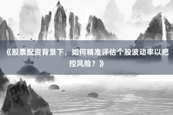 《股票配资背景下，如何精准评估个股波动率以把控风险？》