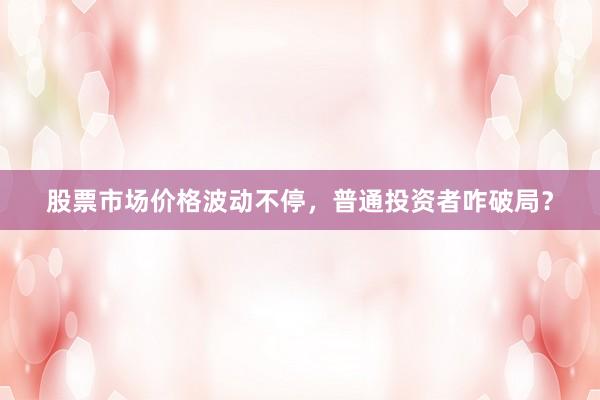 股票市场价格波动不停，普通投资者咋破局？