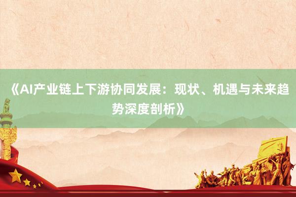 《AI产业链上下游协同发展：现状、机遇与未来趋势深度剖析》