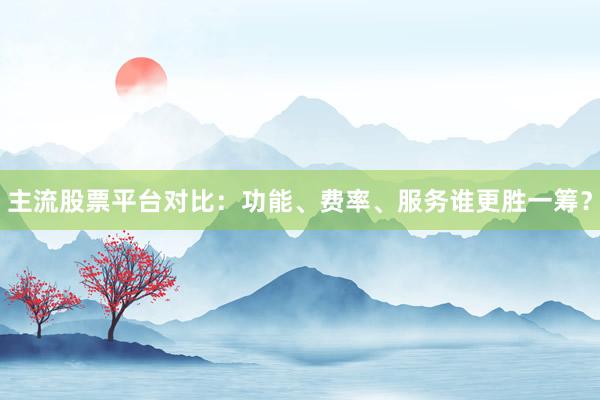 主流股票平台对比：功能、费率、服务谁更胜一筹？