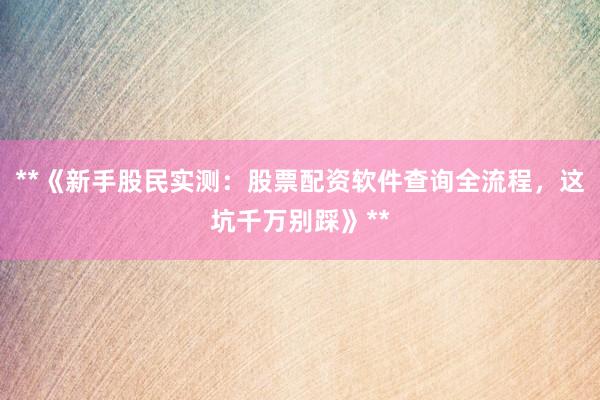 **《新手股民实测：股票配资软件查询全流程，这坑千万别踩》**