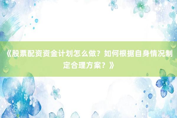 《股票配资资金计划怎么做？如何根据自身情况制定合理方案？》