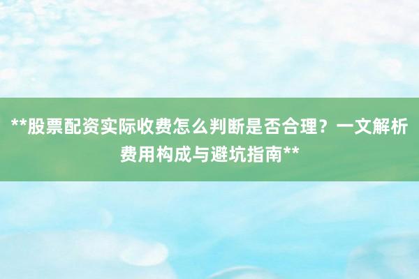 **股票配资实际收费怎么判断是否合理？一文解析费用构成与避坑指南**