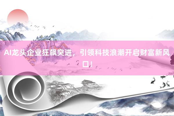 AI龙头企业狂飙突进，引领科技浪潮开启财富新风口！