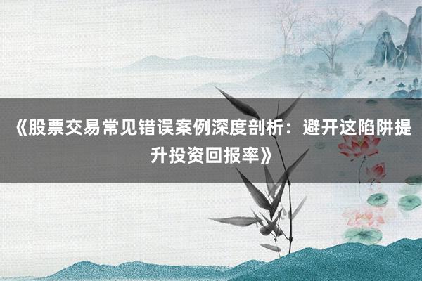 《股票交易常见错误案例深度剖析：避开这陷阱提升投资回报率》